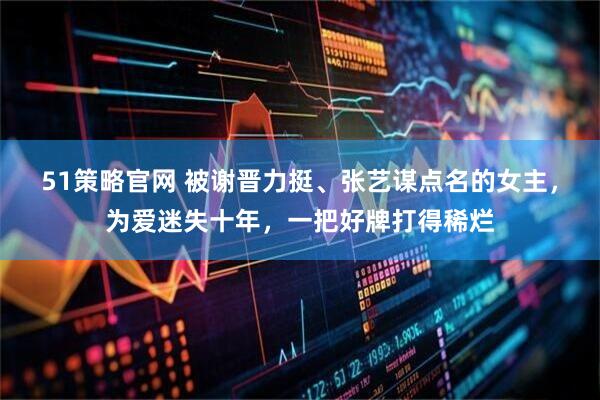 51策略官网 被谢晋力挺、张艺谋点名的女主,为爱迷失十年,一把好牌打得稀烂