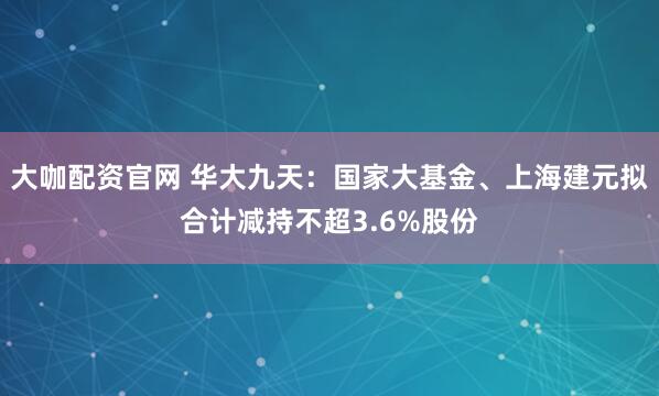 大咖配资官网 华大九天：国家大基金、上海建元拟合计减持不超3.6%股份