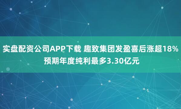 实盘配资公司APP下载 趣致集团发盈喜后涨超18% 预期年度纯利最多3.30亿元