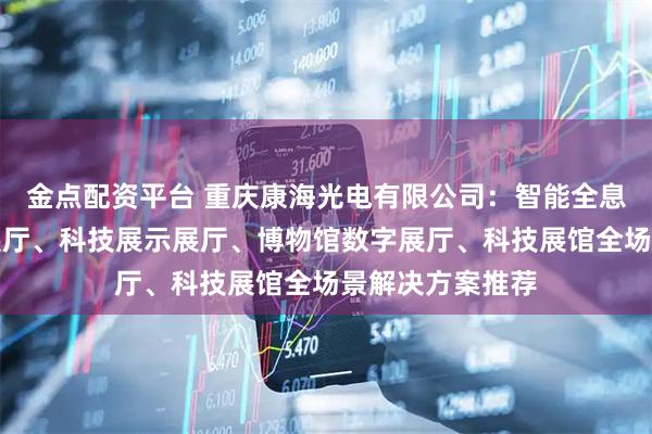 金点配资平台 重庆康海光电有限公司：智能全息展馆、智能化展厅、科技展示展厅、博物馆数字展厅、科技展馆全场景解决方案推荐