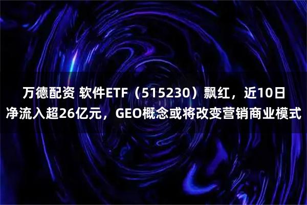 万德配资 软件ETF（515230）飘红，近10日净流入超26亿元，GEO概念或将改变营销商业模式