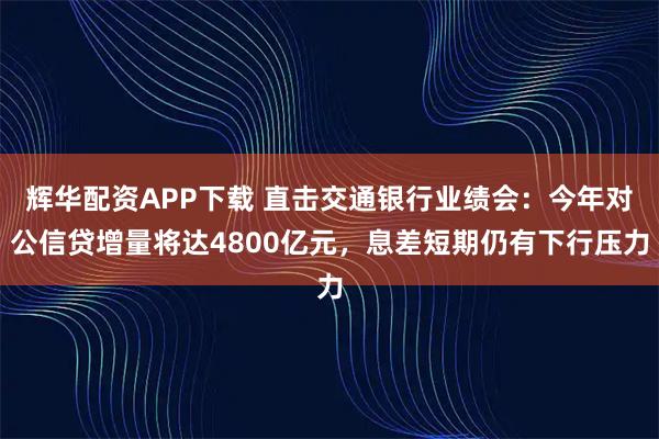 辉华配资APP下载 直击交通银行业绩会：今年对公信贷增量将达4800亿元，息差短期仍有下行压力