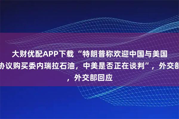 大财优配APP下载 “特朗普称欢迎中国与美国达成协议购买委内瑞拉石油，中美是否正在谈判”，外交部回应