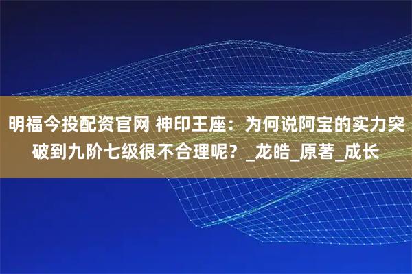 明福今投配资官网 神印王座：为何说阿宝的实力突破到九阶七级很不合理呢？_龙皓_原著_成长