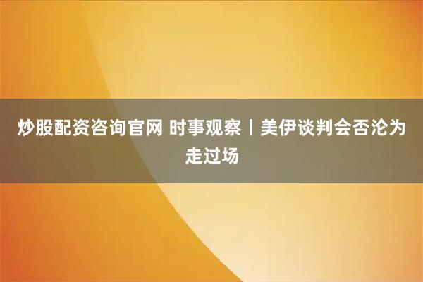 炒股配资咨询官网 时事观察丨美伊谈判会否沦为走过场