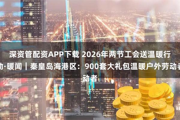 深资管配资APP下载 2026年两节工会送温暖行动·暖闻｜秦皇岛海港区：900套大礼包温暖户外劳动者