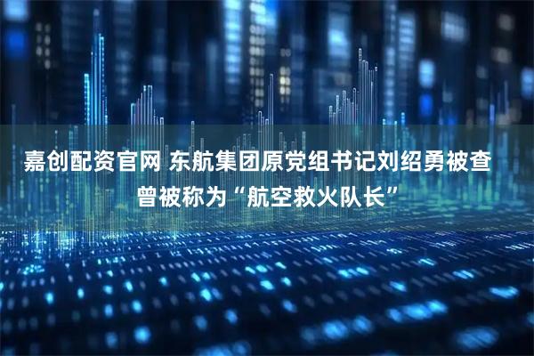 嘉创配资官网 东航集团原党组书记刘绍勇被查   曾被称为“航空救火队长”