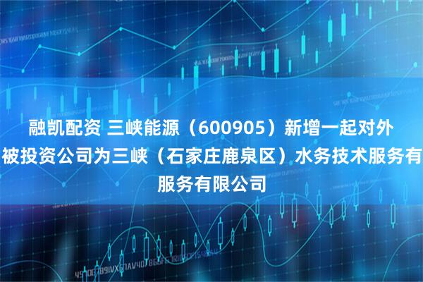 融凯配资 三峡能源（600905）新增一起对外投资，被投资公司为三峡（石家庄鹿泉区）水务技术服务有限公司