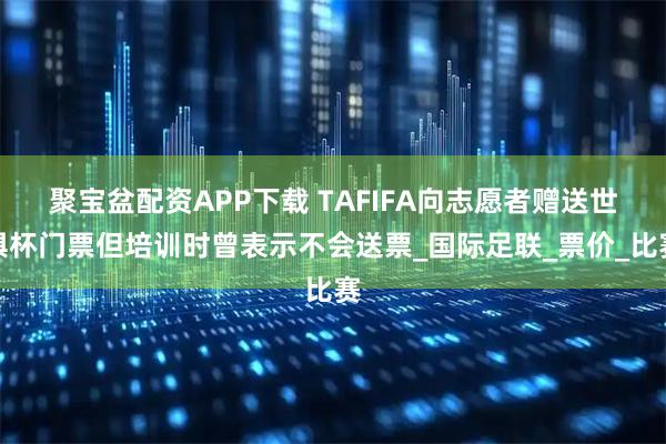 聚宝盆配资APP下载 TAFIFA向志愿者赠送世俱杯门票但培训时曾表示不会送票_国际足联_票价_比赛