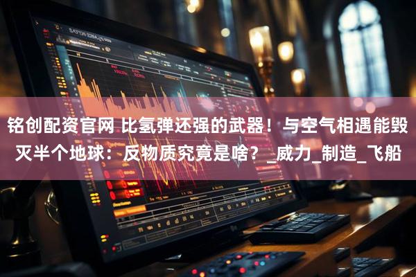 铭创配资官网 比氢弹还强的武器！与空气相遇能毁灭半个地球：反物质究竟是啥？_威力_制造_飞船