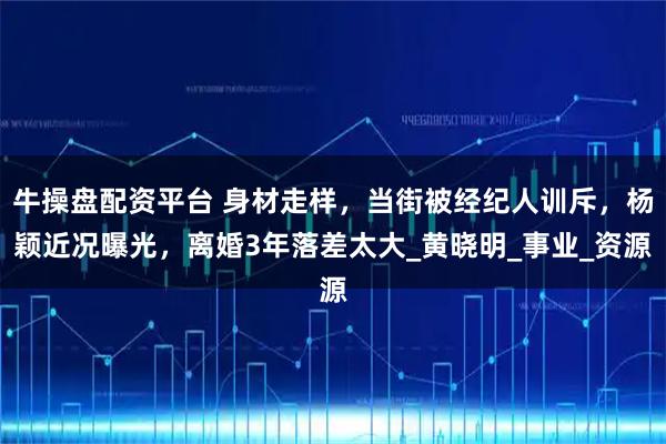 牛操盘配资平台 身材走样，当街被经纪人训斥，杨颖近况曝光，离婚3年落差太大_黄晓明_事业_资源