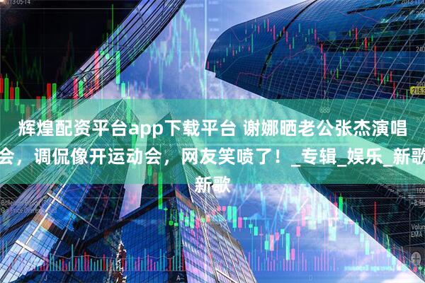辉煌配资平台app下载平台 谢娜晒老公张杰演唱会，调侃像开运动会，网友笑喷了！_专辑_娱乐_新歌