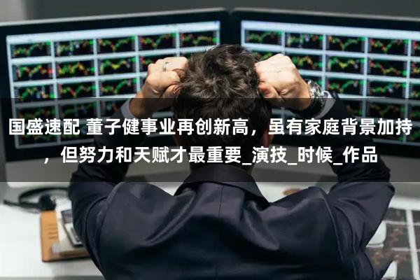 国盛速配 董子健事业再创新高，虽有家庭背景加持，但努力和天赋才最重要_演技_时候_作品