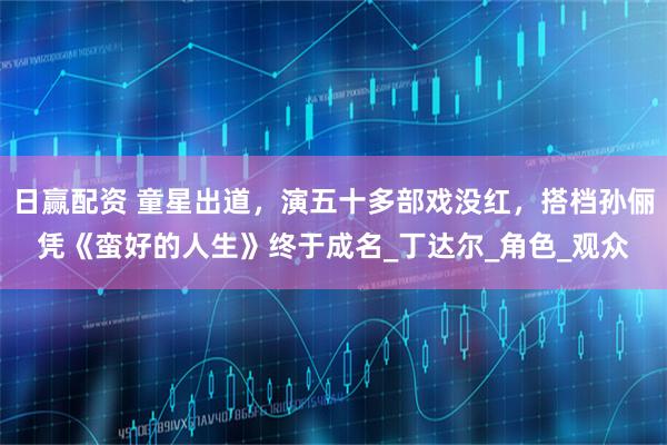 日赢配资 童星出道，演五十多部戏没红，搭档孙俪凭《蛮好的人生》终于成名_丁达尔_角色_观众