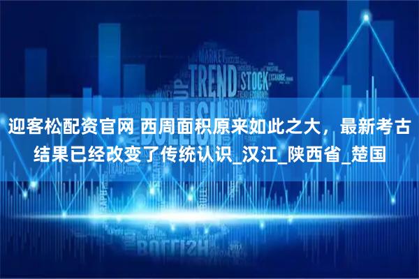 迎客松配资官网 西周面积原来如此之大，最新考古结果已经改变了传统认识_汉江_陕西省_楚国