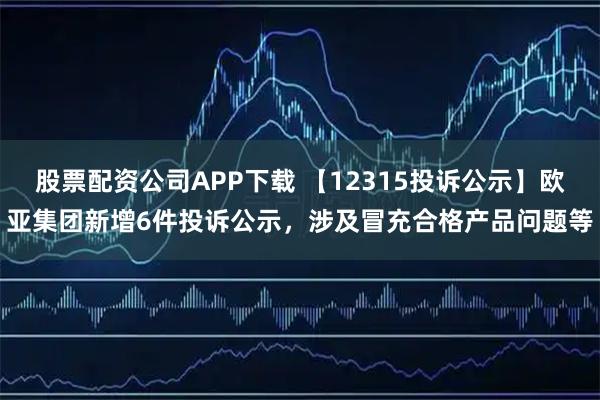 股票配资公司APP下载 【12315投诉公示】欧亚集团新增6件投诉公示，涉及冒充合格产品问题等