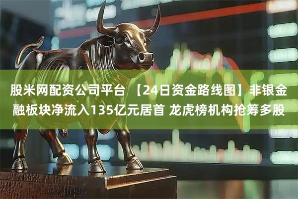 股米网配资公司平台 【24日资金路线图】非银金融板块净流入135亿元居首 龙虎榜机构抢筹多股