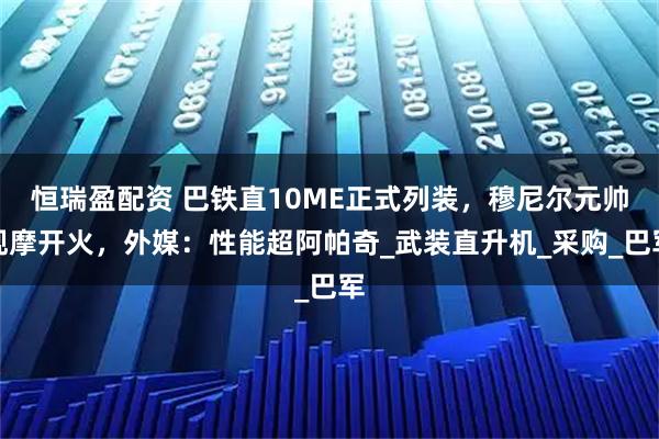 恒瑞盈配资 巴铁直10ME正式列装,穆尼尔元帅观摩开火,外媒:性能超阿帕奇_武装直升机_采购_巴军