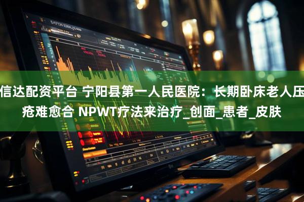 信达配资平台 宁阳县第一人民医院：长期卧床老人压疮难愈合 NPWT疗法来治疗_创面_患者_皮肤