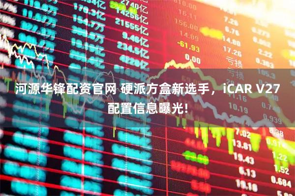 河源华锋配资官网 硬派方盒新选手，iCAR V27配置信息曝光!