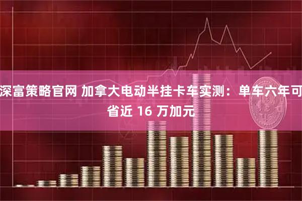 深富策略官网 加拿大电动半挂卡车实测：单车六年可省近 16 万加元