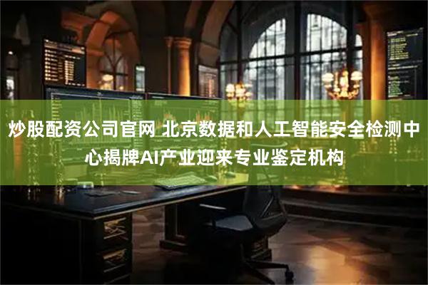 炒股配资公司官网 北京数据和人工智能安全检测中心揭牌AI产业迎来专业鉴定机构