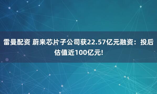 雷曼配资 蔚来芯片子公司获22.57亿元融资：投后估值近100亿元!