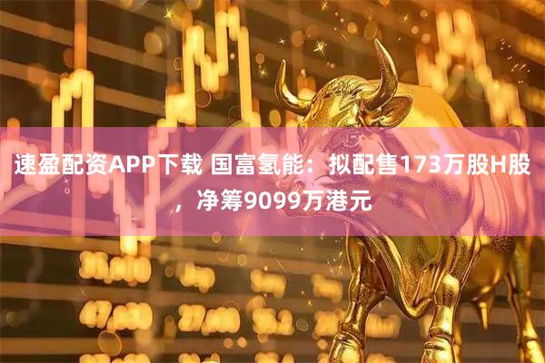 速盈配资APP下载 国富氢能：拟配售173万股H股，净筹9099万港元