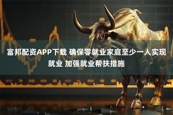 富邦配资APP下载 确保零就业家庭至少一人实现就业 加强就业帮扶措施