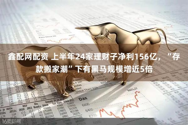 鑫配网配资 上半年24家理财子净利156亿，“存款搬家潮”下有黑马规模增近5倍