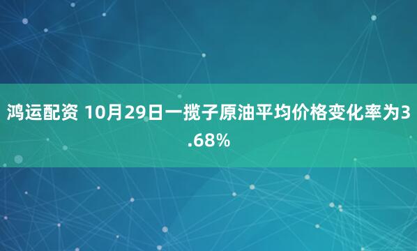 鸿运配资 10月29日一揽子原油平均价格变化率为3.68%
