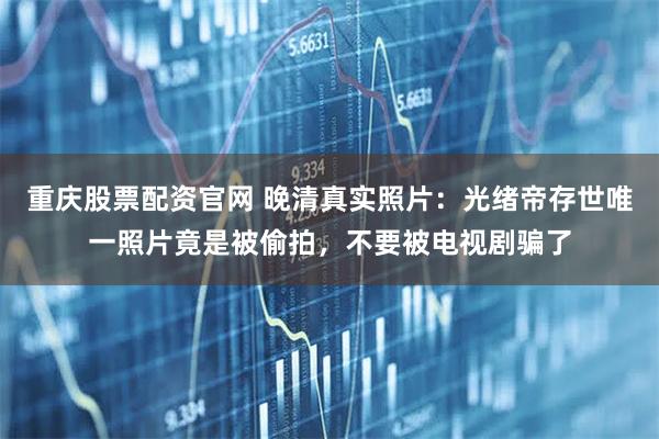 重庆股票配资官网 晚清真实照片：光绪帝存世唯一照片竟是被偷拍，不要被电视剧骗了