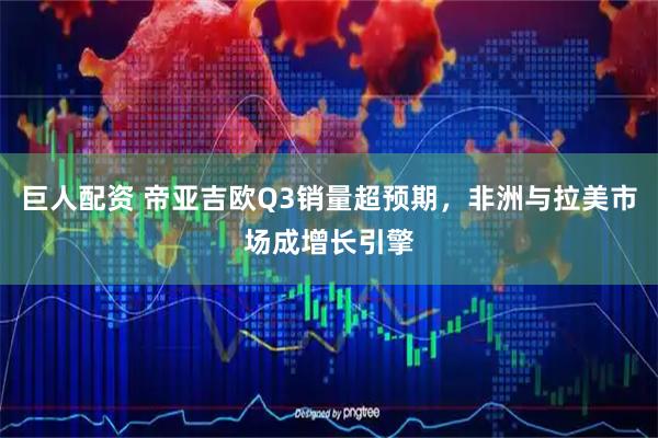 巨人配资 帝亚吉欧Q3销量超预期，非洲与拉美市场成增长引擎