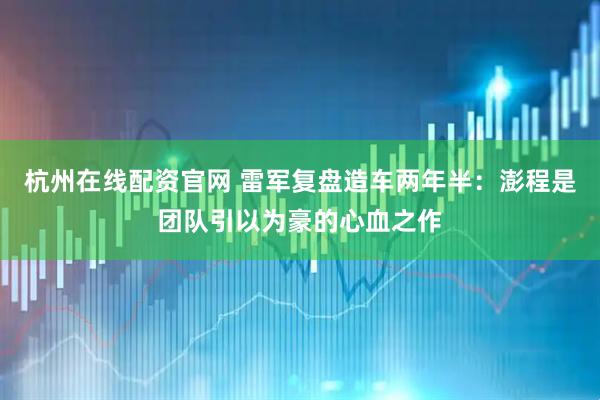 杭州在线配资官网 雷军复盘造车两年半：澎程是团队引以为豪的心血之作