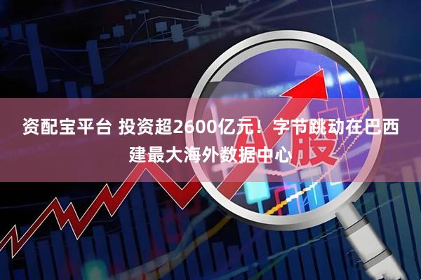 资配宝平台 投资超2600亿元！字节跳动在巴西建最大海外数据中心